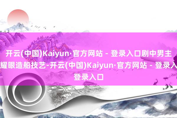 开云(中国)Kaiyun·官方网站 - 登录入口剧中男主角耀眼造船技艺-开云(中国)Kaiyun·官方网站 - 登录入口
