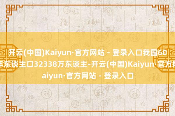 开云(中国)Kaiyun·官方网站 - 登录入口我国60周岁及以上老年东谈主口32338万东谈主-开云(中国)Kaiyun·官方网站 - 登录入口