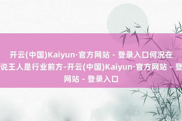 开云(中国)Kaiyun·官方网站 - 登录入口何况在宇宙来说王人是行业前方-开云(中国)Kaiyun·官方网站 - 登录入口