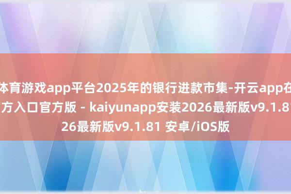 体育游戏app平台2025年的银行进款市集-开云app在线下载开云官方入口官方版 - kaiyunapp安装2026最新版v9.1.81 安卓/iOS版